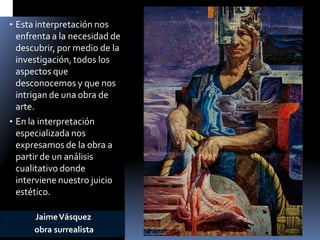 •Esta interpretación nos enfrenta a la necesidad de descubrir, por medio de la investigación, todos los aspectos que desconocemos y que nos intrigan de una obra de arte. 
•En la interpretación especializada nos expresamos de la obra a partir de un análisis cualitativo donde interviene nuestro juicio estético. 
Jaime Vásquez 
obra surrealista  