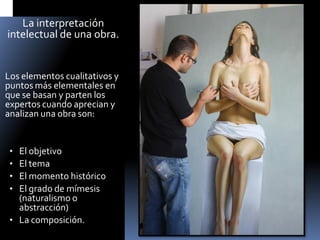 La interpretación intelectual de una obra. 
Los elementos cualitativos y puntos más elementales en que se basan y parten los expertos cuando aprecian y analizan una obra son: 
•El objetivo 
•El tema 
•El momento histórico 
•El grado de mímesis (naturalismo o abstracción) 
•La composición.  