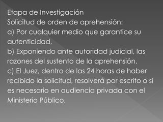 Etapa de Investigación
Solicitud de orden de aprehensión:
a) Por cualquier medio que garantice su
autenticidad,
b) Exponiendo ante autoridad judicial, las
razones del sustento de la aprehensión.
c) El Juez, dentro de las 24 horas de haber
recibido la solicitud, resolverá por escrito o si
es necesario en audiencia privada con el
Ministerio Público.
 