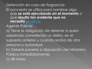 Detención en caso de flagrancia:
El concepto se utiliza para nombrar algo
que se está ejecutando en el momento o
que resulta tan evidente que no
necesita pruebas.
Agente Policial
a) Tiene la obligación de detener a quien
sorprenda cometiendo un delito, en el
supuesto anterior y cuando reciba de otra
persona o autoridad;
b) Deberá ponerla a disposición del Ministerio
Público inmediatamente.
c) 48 horas.
 
