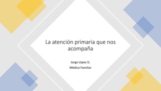 Jorge López G.
Médico Familiar
La atención primaria que nos
acompaña
 