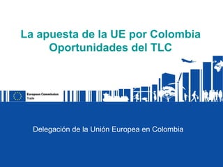La apuesta de la UE por Colombia
     Oportunidades del TLC




  Delegación de la Unión Europea en Colombia
 