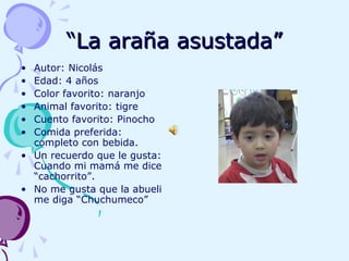 ““La araña asustada”La araña asustada”
• Autor: Nicolás
• Edad: 4 años
• Color favorito: naranjo
• Animal favorito: tigre
• Cuento favorito: Pinocho
• Comida preferida:
completo con bebida.
• Un recuerdo que le gusta:
Cuando mi mamá me dice
“cachorrito”.
• No me gusta que la abueli
me diga “Chuchumeco”
 