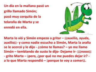 Un día en la mañana pasó un 
grillo llamado Simón; 
pasó muy cerquita de la 
telaraña de Marta y se 
enredó en ella. 
Mart...