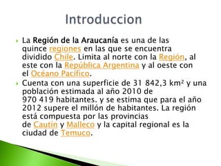  La Región de la Araucanía es una de las
quince regiones en las que se encuentra
dividido Chile. Limita al norte con la R...