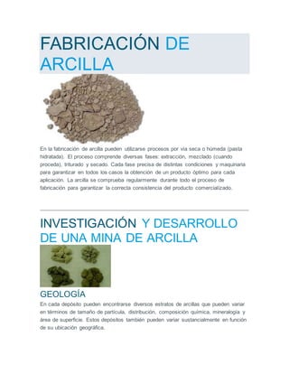 FABRICACIÓN DE
ARCILLA
En la fabricación de arcilla pueden utilizarse procesos por vía seca o húmeda (pasta
hidratada). El proceso comprende diversas fases: extracción, mezclado (cuando
proceda), triturado y secado. Cada fase precisa de distintas condiciones y maquinaria
para garantizar en todos los casos la obtención de un producto óptimo para cada
aplicación. La arcilla se comprueba regularmente durante todo el proceso de
fabricación para garantizar la correcta consistencia del producto comercializado.
INVESTIGACIÓN Y DESARROLLO
DE UNA MINA DE ARCILLA
GEOLOGÍA
En cada depósito pueden encontrarse diversos estratos de arcillas que pueden variar
en términos de tamaño de partícula, distribución, composición química, mineralogía y
área de superficie. Estos depósitos también pueden variar sustancialmente en función
de su ubicación geográfica.
 