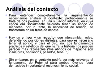 Análisis del contexto Para entender completamente la argumentación necesitamos analizar el  contexto : probablemente se trata de dos jóvenes, en una situación informal, en cuya época era socialmente valorado tener un abrigo de mapache, por lo tanto, la necesidad de tenerlo, se transforma en un  tema  de debate.  Hay un  emisor  y un  receptor  que intercambian roles, defendiendo posiciones distintas, para uno es necesario tener el abrigo; y para el otro, no. Los fundamentos prácticos y estéticos del que narra la historia nos pueden parecer más razonables (“los abrigos de mapache son insalubres, hediondos, pesados, feos...”),  Sin embargo, en el contexto podría ser más relevante el fundamento de Peter si para ambos jóvenes fuera demasiado importante el reconocimiento social. 