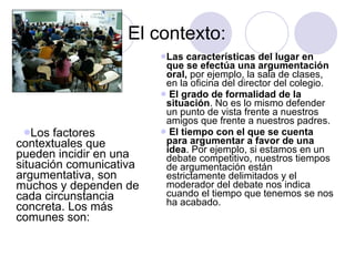 El contexto: Las características del lugar en que se efectúa una argumentación   oral,  por ejemplo, la sala de clases, en la oficina del director del colegio. El grado de formalidad de la situación . No es lo mismo defender un punto de vista frente a nuestros amigos que frente a nuestros padres. El tiempo con el que se cuenta para argumentar a favor de una idea . Por ejemplo, si estamos en un debate competitivo, nuestros tiempos de argumentación están estrictamente delimitados y el moderador del debate nos indica cuando el tiempo que tenemos se nos ha acabado. Los factores contextuales que pueden incidir en una situación comunicativa argumentativa, son muchos y dependen de cada circunstancia concreta. Los más comunes son: 
