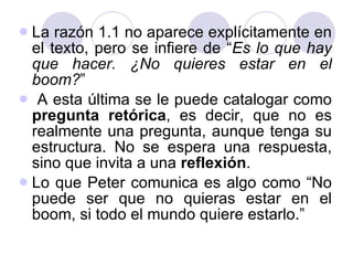 La razón 1.1 no aparece explícitamente en el texto, pero se infiere de “ Es lo que hay que hacer. ¿No quieres estar en el boom? ” A esta última se le puede catalogar como  pregunta retórica , es decir, que no es realmente una pregunta, aunque tenga su estructura. No se espera una respuesta, sino que invita a una  reflexión .  Lo que Peter comunica es algo como “No puede ser que no quieras estar en el boom, si todo el mundo quiere estarlo.” 