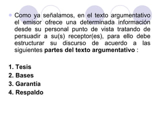 Como ya señalamos, en el texto argumentativo el emisor ofrece una determinada información desde su personal punto de vista tratando de persuadir a su(s) receptor(es), para ello debe estructurar su discurso de acuerdo a las siguientes  partes del texto argumentativo  : 1. Tesis 2. Bases 3. Garantía 4. Respaldo 