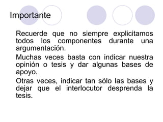 Importante Recuerde que no siempre explicitamos todos los componentes durante una argumentación. Muchas veces basta con indicar nuestra opinión o tesis y dar algunas bases de apoyo.  Otras veces, indicar tan sólo las bases y dejar que el interlocutor desprenda la tesis. 