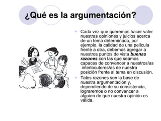 ¿Qué es la argumentación? Cada vez que queremos hacer valer nuestras opiniones y juicios acerca de un tema determinado, por ejemplo, la calidad de una película frente a otra, debemos agregar a nuestros puntos de vista  buenas razones  con las que seamos capaces de convencer a nuestros/as  interlocutores/as de nuestra posición frente al tema en discusión.  Tales razones son la base de nuestra argumentación y, dependiendo de su consistencia, lograremos o no convencer a alguien de que nuestra opinión es válida.  
