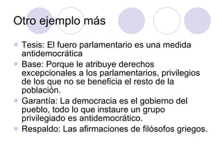 Otro ejemplo más Tesis: El fuero parlamentario es una medida antidemocrática Base: Porque le atribuye derechos excepcionales a los parlamentarios, privilegios de los que no se beneficia el resto de la población. Garantía: La democracia es el gobierno del pueblo, todo lo que instaure un grupo privilegiado es antidemocrático. Respaldo: Las afirmaciones de filósofos griegos. 