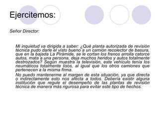 Ejercitemos: Señor Director: Mi inquietud va dirigida a saber: ¿Qué planta autorizada de revisión técnica pudo darle el visto bueno a un camión recolector de basura, que en la bajada La Pirámide, se le cortan los frenos arrolla catorce autos, mata a una persona, deja muchos heridos y autos totalmente destrozados? Según muestra la televisión, este vehículo tenía los neumáticos totalmente lisos, al igual que los otros camiones que pertenecen a la misma firma. No puedo mantenerme al margen de esta situación, ya que directa o indirectamente esto nos afecta a todos. Debería existir alguna institución que regule el desempeño de las plantas de revisión técnica de manera más rigurosa para evitar este tipo de hechos. 