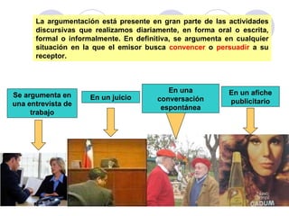 La argumentación está presente en gran parte de las actividades discursivas que realizamos diariamente, en forma oral o escrita, formal o informalmente. En definitiva, se argumenta en cualquier situación en la que el emisor busca  convencer  o  persuadir  a su receptor. Se argumenta en una entrevista de trabajo En un juicio En una conversación espontánea En un afiche publicitario 