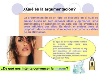 ¿Qué es la argumentación? La argumentación es un tipo de discurso en el cual su emisor busca no sólo exponer ideas y opiniones, sino sustentarlas en razonamientos para que los oyentes se vean influidos por ellas. Es decir, el emisor tiene el propósito de convencer  al receptor acerca de la validez de su afirmación.  El agua es un componente esencial en nuestra vida, tanto para cuidarnos como  para embellecernos. Por ello, no hay que escatimar en esfuerzos para mantenernos hidratadas con  la ayuda de cremas y con el correcto consumo de H2O.   ¿De qué nos intenta convencer la  imagen ?  
