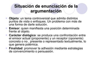 Situación de enunciación de la argumentación Objeto : un tema controversial que admita distintos puntos de vista o enfoques. Un problema con más de una forma de darle solución. Emisor : quien manifiesta una posición determinada frente al objeto. Carácter dialógico : se produce una confrontación entre el emisor actual (proponente) y un receptor (oponente) concreto o no , presente o representado textualmente, lo que genera polémica. Finalidad : promover la adhesión mediante estrategias de convencimiento o persuasión.  