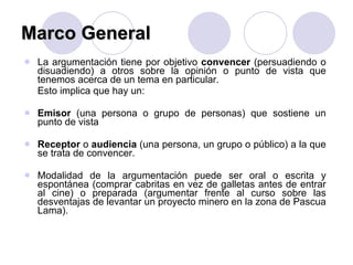 Marco General La argumentación tiene por objetivo  convencer  (persuadiendo o disuadiendo) a otros sobre la opinión o punto de vista que tenemos acerca de un tema en particular.  Esto implica que hay un: Emisor  (una persona o grupo de personas) que sostiene un punto de vista Receptor  o  audiencia  (una persona, un grupo o público) a la que se trata de convencer. Modalidad de la argumentación puede ser oral o escrita y espontánea (comprar cabritas en vez de galletas antes de entrar al cine) o preparada (argumentar frente al curso sobre las desventajas de levantar un proyecto minero en la zona de Pascua Lama). 