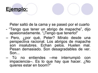 Ejemplo: Peter saltó de la cama y se paseó por el cuarto - “Tengo que tener un abrigo de mapache”, dijo apasionadamente. “¡Tengo que tenerlo!” –  Pero, ¿por qué, Peter? Míralo desde una perspectiva racional. Los abrigos de mapache son insalubres. Echan pelos. Huelen mal. Pesan demasiado. Son desagradables de ver. Son... –  Tú no entiendes --me interrumpió con impaciencia--. Es lo que hay que hacer. ¿No quieres estar en boom?” 
