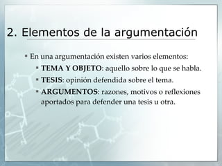 2. Elementos de la argumentación  En una argumentación existen varios elementos: TEMA Y OBJETO : aquello sobre lo que se habla. TESIS : opinión defendida sobre el tema. ARGUMENTOS : razones, motivos o reflexiones aportados para defender una tesis u otra. 