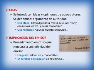  CITAS
   – Se introducen ideas y opiniones de otros autores.
   – Se denomina: argumento de autoridad
      • Cita literal: Como dijo Santa Teresa de Jesús: “Lee y
        conducirás, no leas y serás conducido”.
      • Cita no literal: Algunos expertos aseguran...

 IMPLICACIÓN DEL EMISOR
   – Procedimiento emotivo que
     muestra la subjetividad del
     emisor.
      • Lenguaje: valorativo y connotativo.
      • 1ª persona del singular: en mi opinión...
 