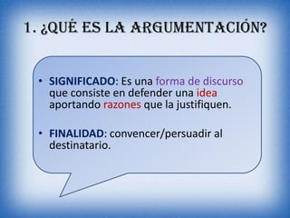 1. ¿Qué es la argumentación?


 • SIGNIFICADO: Es una forma de discurso
   que consiste en defender una idea
   aportando razones que la justifiquen.

 • FINALIDAD: convencer/persuadir al
   destinatario.
 