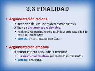 3.3 Finalidad
• Argumentación racional
  – La intención del emisor es demostrar su tesis
    utilizando argumentos racionales.
     • Analizan y valoran los hechos basándose en la capacidad de
       juicio del interlocutor.
     • Ejemplo: demostraciones científicas.


• Argumentación emotiva
  – El emisor intenta persuadir al receptor.
     • Usa argumentos emotivos que apelan los sentimientos.
     • Ejemplo: publicidad.
 