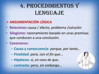 4. PROCEDIMIENTOS Y
             LENGUAJE
 ARGUMENTACIÓN LÓGICA
• Relaciones causa / efecto, problema /solución
• Silogismo: razonamiento basado en unas premisas
  que conducen a una conclusión.
• Conectores:
   – Causa y consecuencia: porque, por tanto...
   – Finalidad: para, con el fin que...
   – Hipótesis: si, en caso de que..
   – contraste: pero, sin embargo...
 