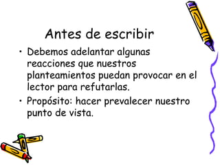 Antes de escribir
• Debemos adelantar algunas
  reacciones que nuestros
  planteamientos puedan provocar en el
  lector para refutarlas.
• Propósito: hacer prevalecer nuestro
  punto de vista.
 