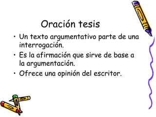 Oración tesis
• Un texto argumentativo parte de una
  interrogación.
• Es la afirmación que sirve de base a
  la argumentación.
• Ofrece una opinión del escritor.
 