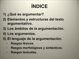 ÍNDICE
1) ¿Qué es argumentar?
2) Elementos y estructuras del texto
   argumentativo.
3) Los ámbitos de la argumentación.
4) Los argumentos.
5) El lenguaje de la argumentación.
  -   Rasgos léxicos.
  -   Rasgos morfológicos y sintácticos.
  -   Rasgos textuales.
 