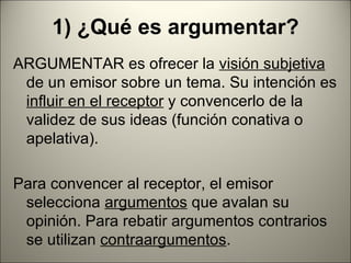 1) ¿Qué es argumentar?
ARGUMENTAR es ofrecer la visión subjetiva
 de un emisor sobre un tema. Su intención es
 influir en el receptor y convencerlo de la
 validez de sus ideas (función conativa o
 apelativa).

Para convencer al receptor, el emisor
 selecciona argumentos que avalan su
 opinión. Para rebatir argumentos contrarios
 se utilizan contraargumentos.
 