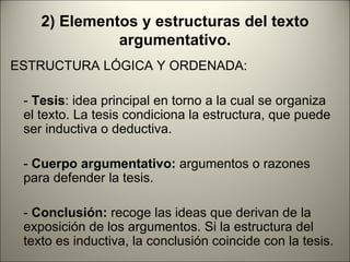 2) Elementos y estructuras del texto
              argumentativo.
ESTRUCTURA LÓGICA Y ORDENADA:

 - Tesis: idea principal en torno a la cual se organiza
 el texto. La tesis condiciona la estructura, que puede
 ser inductiva o deductiva.

 - Cuerpo argumentativo: argumentos o razones
 para defender la tesis.

 - Conclusión: recoge las ideas que derivan de la
 exposición de los argumentos. Si la estructura del
 texto es inductiva, la conclusión coincide con la tesis.
 