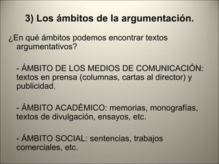3) Los ámbitos de la argumentación.
¿En qué ámbitos podemos encontrar textos
  argumentativos?

  - ÁMBITO DE LOS MEDIOS DE COMUNICACIÓN:
  textos en prensa (columnas, cartas al director) y
  publicidad.

  - ÁMBITO ACADÉMICO: memorias, monografías,
  textos de divulgación, ensayos, etc.

  - ÁMBITO SOCIAL: sentencias, trabajos
  comerciales, etc.
 