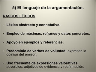 5) El lenguaje de la argumentación.
RASGOS LÉXICOS

- Léxico abstracto y connotativo.

- Empleo de máximas, refranes y datos concretos.

- Apoyo en ejemplos y referencias.

- Predominio de verbos de voluntad: expresan la
  opinión del emisor.

- Uso frecuente de expresiones valorativas:
  adverbios, adjetivos de evidencia y reafirmación.
 