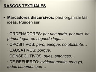 RASGOS TEXTUALES

- Marcadores discursivos: para organizar las
  ideas. Pueden ser:

 · ORDENADORES: por una parte, por otra, en
 primer lugar, en segundo lugar…
 · OPOSITIVOS: pero, aunque, no obstante…
 · CAUSATIVOS: porque.
 · CONSECUTIVOS: pues, entonces…
 · DE REFUERZO: evidentemente, creo yo,
 todos sabemos que…
 