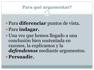 Para qué argumentar?


 Para diferenciar puntos de vista.
 Para indagar.
 Una vez que hemos llegado a una
  conclusión bien sustentada en
  razones, la explicamos y la
  defendemos mediante argumentos.
 Persuadir.
 