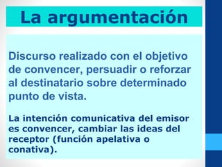 La argumentación
Discurso realizado con el objetivo
de convencer, persuadir o reforzar
al destinatario sobre determinado
punto de vista.
La intención comunicativa del emisor
es convencer, cambiar las ideas del
receptor (función apelativa o
conativa).
 