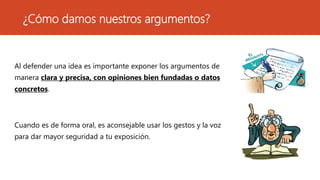 ¿Cómo damos nuestros argumentos?
Al defender una idea es importante exponer los argumentos de
manera clara y precisa, con opiniones bien fundadas o datos
concretos.
Cuando es de forma oral, es aconsejable usar los gestos y la voz
para dar mayor seguridad a tu exposición.
 