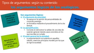 Tipos de argumentos: según su contenido
Son argumentos lógicos:
a) El argumento de autoridad.
• Se apoya en la opinión de personalidades de
conocido prestigio
• se formaliza mediante el procedimiento de la cita
textual.
b) La ejemplificación.
• Consiste en demostrar la validez de una idea de
carácter general citando casos concretos en los
que esa idea se cumple.
c) El sentir general de la sociedad.
• La argumentación se sustenta en aquellos
valores, creencias principios morales por los que
se rige la sociedad.
los argumentos lógicos de los analógicos.
 