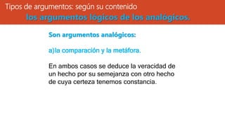 Tipos de argumentos: según su contenido
Son argumentos analógicos:
a)la comparación y la metáfora.
En ambos casos se deduce la veracidad de
un hecho por su semejanza con otro hecho
de cuya certeza tenemos constancia.
los argumentos lógicos de los analógicos.
 