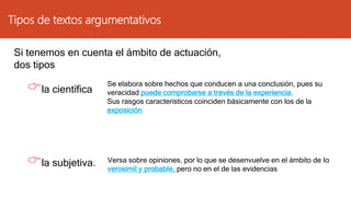 Tipos de textos argumentativos
Si tenemos en cuenta el ámbito de actuación,
dos tipos
la científica
la subjetiva.
Se elabora sobre hechos que conducen a una conclusión, pues su
veracidad puede comprobarse a través de la experiencia.
Sus rasgos característicos coinciden básicamente con los de la
exposición
Versa sobre opiniones, por lo que se desenvuelve en el ámbito de Io
verosímil y probable, pero no en el de las evidencias
 