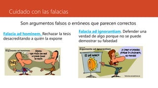 Cuidado con las falacias
Son argumentos falsos o erróneos que parecen correctos
Falacia ad hominem. Rechazar la tesis
desacreditando a quién la expone
Falacia ad ignorantíam. Defender una
verdad de algo porque no se puede
demostrar su falsedad
 