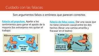 Cuidado con las falacias
Son argumentos falsos o erróneos que parecen correctos
Falacia ad populum. Apelar a los
sentimientos para ganar el apodo de la
mayoría (los extranjeros nos quitan el
trabajo)
Falacia de falsa causa. Dar una causa que
no tiene conexión causal entre los dos
hechos (llevar una camisa amarilla y
fracasar en el teatro)
 