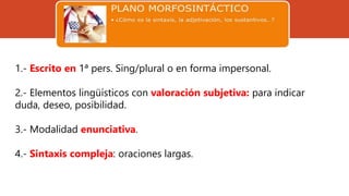 1.- Escrito en 1ª pers. Sing/plural o en forma impersonal.
2.- Elementos lingüísticos con valoración subjetiva: para indicar
duda, deseo, posibilidad.
3.- Modalidad enunciativa.
4.- Sintaxis compleja: oraciones largas.
 