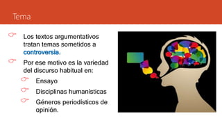 Tema
 Los textos argumentativos
tratan temas sometidos a
controversia.
 Por ese motivo es la variedad
del discurso habitual en:
 Ensayo
 Disciplinas humanísticas
 Géneros periodísticos de
opinión.
 