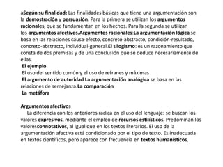 aSegún su finalidad: Las finalidades básicas que tiene una argumentación son
la demostración y persuasión. Para la primera se utilizan los argumentos
racionales, que se fundamentan en los hechos. Para la segunda se utilizan
los argumentos afectivos.Argumentos racionales:La argumentación lógica se
basa en las relaciones causa-efecto, concreto-abstracto, condición-resultado,
concreto-abstracto, individual-general.El silogismo: es un razonamiento que
consta de dos premisas y de una conclusión que se deduce necesariamente de
ellas.
El ejemplo
El uso del sentido común y el uso de refranes y máximas
El argumento de autoridad La argumentación analógica se basa en las
relaciones de semejanza.La comparación
La metáfora
Argumentos afectivos
La diferencia con los anteriores radica en el uso del lenguaje: se buscan los
valores expresivos, mediante el empleo de recursos estilísticos. Predominan los
valoresconnotativos, al igual que en los textos literarios. El uso de la
argumentación afectiva está condicionado por el tipo de texto. Es inadecuada
en textos científicos, pero aparece con frecuencia en textos humanísticos.
 