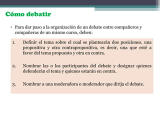 Cómo debatir
• Para dar paso a la organización de un debate entre compañeros y
compañeras de un mismo curso, deben:
1. Definir el tema sobre el cual se plantearán dos posiciones, una
propositiva y otra contrapropositiva, es decir, una que esté a
favor del tema propuesto y otra en contra.
2. Nombrar las o los participantes del debate y designar quienes
defenderán el tema y quienes estarán en contra.
3. Nombrar a una moderadora o moderador que dirija el debate.
 