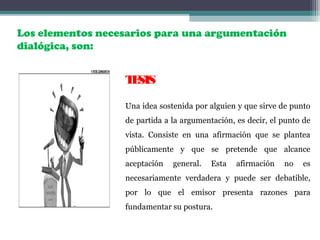 TESIS
Una idea sostenida por alguien y que sirve de punto
de partida a la argumentación, es decir, el punto de
vista. Consiste en una afirmación que se plantea
públicamente y que se pretende que alcance
aceptación general. Esta afirmación no es
necesariamente verdadera y puede ser debatible,
por lo que el emisor presenta razones para
fundamentar su postura.
Los elementos necesarios para una argumentación
dialógica, son:
 