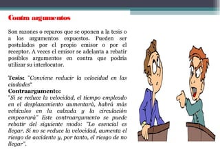 Contra argumentos  
Son razones o reparos que se oponen a la tesis o
a los argumentos expuestos. Pueden ser
postulados por el propio emisor o por el
receptor. A veces el emisor se adelanta a rebatir
posibles argumentos en contra que podría
utilizar su interlocutor.
Tesis: "Conviene reducir la velocidad en las
ciudades“
Contraargumento:
"Si se reduce la velocidad, el tiempo empleado
en el desplazamiento aumentará, habrá más
vehículos en la calzada y la circulación
empeorará" Este contraargumento se puede
rebatir del siguiente modo: "Lo esencial es
llegar. Si no se reduce la velocidad, aumenta el
riesgo de accidente y, por tanto, el riesgo de no
llegar".
 